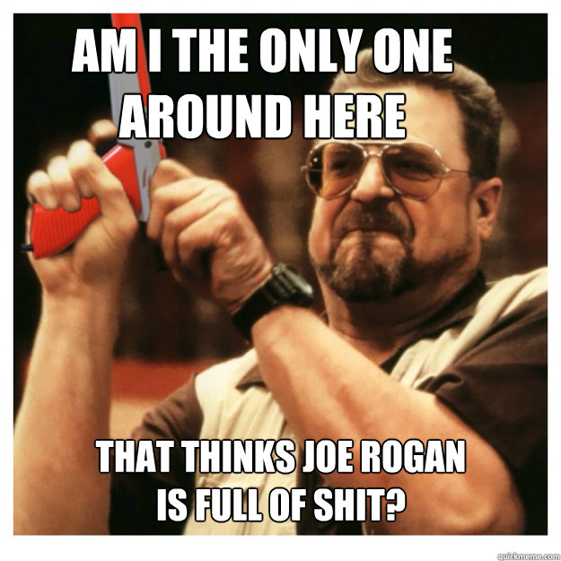 Am i the only one around here that thinks Joe Rogan 
is full of shit?   John Goodman