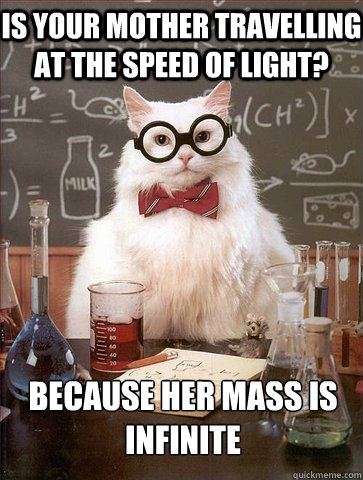 IS YOUR MOTHER TRAVELLING AT THE SPEED OF LIGHT? BECAUSE HER MASS IS INFINITE  Chemistry Cat