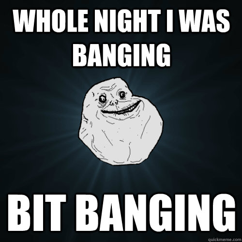 whole night I was banging bit banging  Forever Alone