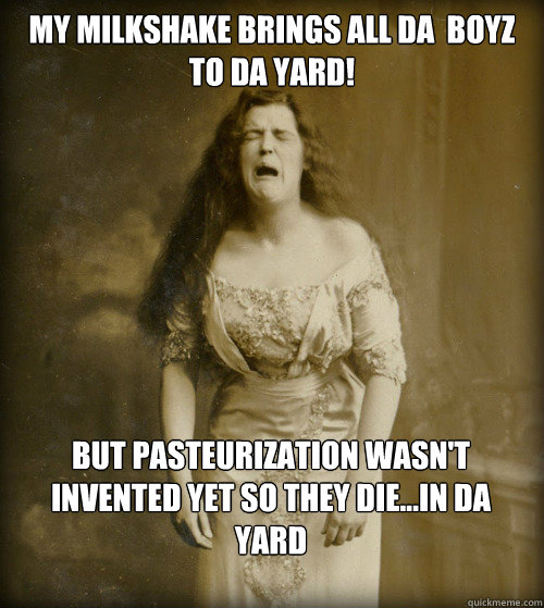 My Milkshake Brings all da  boyz to da yard! But Pasteurization wasn't invented yet so they die...IN DA Yard  1890s Problems