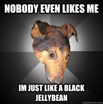 nobody even likes me im just like a black jellybean  Depression Dog