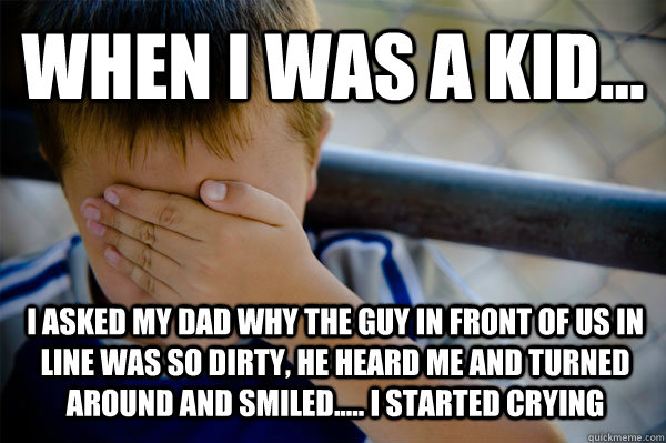 WHEN I WAS A KID... I asked my dad why the guy in front of us in line was so dirty, he heard me and turned around and smiled..... I started crying  Confession kid