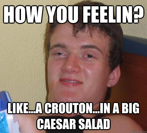 How you feelin? Like...a crouton...in a big Caesar salad  10 Guy