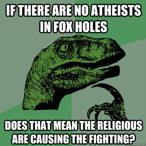 If there are no atheists in fox holes does that mean the religious are causing the fighting?  Philosoraptor