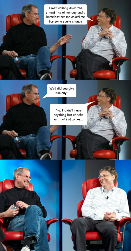 I was walking down the street the other day and a homeless person asked me for some spare change Well did you give him any? No. I didn't have anything but checks with lots of zeros...  Steve Jobs vs Bill Gates