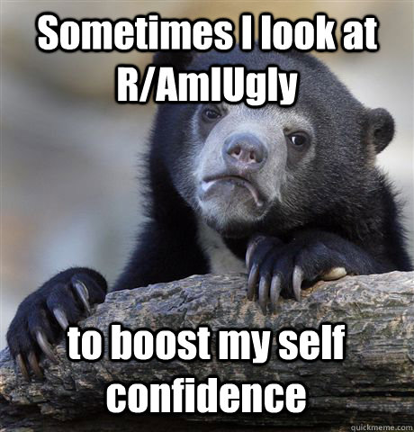 Sometimes I look at R/AmIUgly to boost my self confidence  Confession Bear