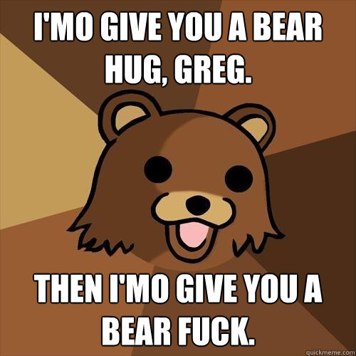 I'mo give you a bear hug, Greg. Then I'mo give you a bear fuck. - I'mo give you a bear hug, Greg. Then I'mo give you a bear fuck.  Pedobear