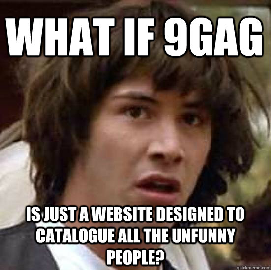 what if 9gag is just a website designed to catalogue all the unfunny people?  conspiracy keanu