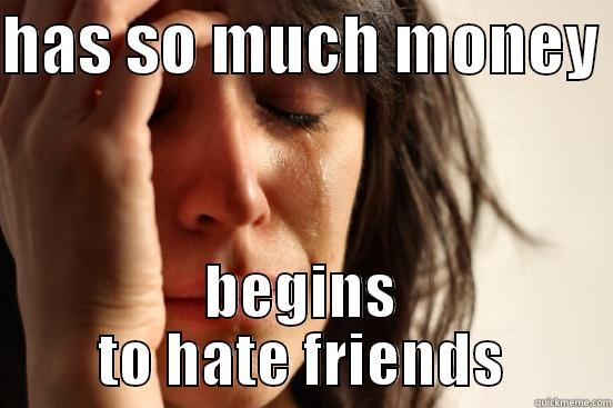 HAS SO MUCH MONEY  BEGINS TO HATE FRIENDS First World Problems