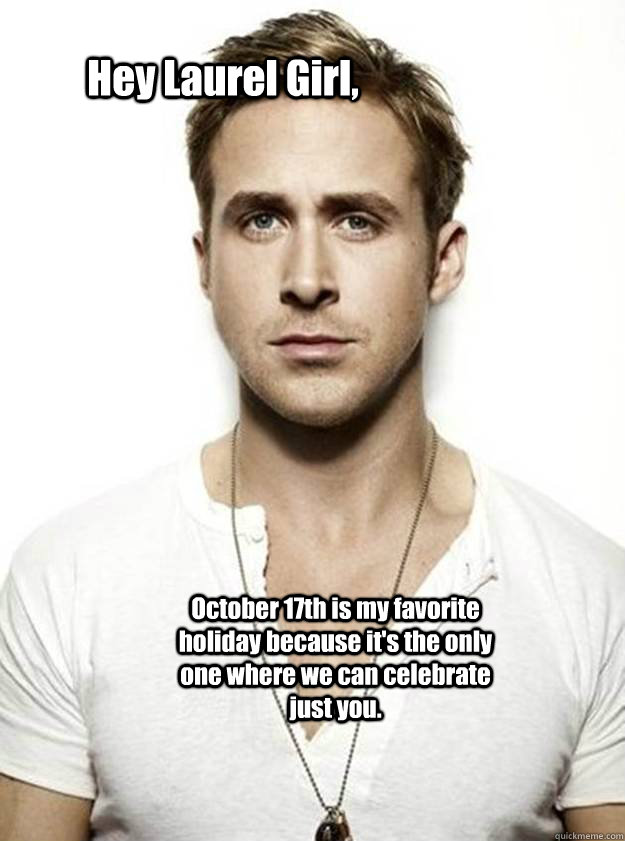 Hey Laurel Girl,  October 17th is my favorite holiday because it's the only one where we can celebrate just you.   Ryan Gosling Hey Girl