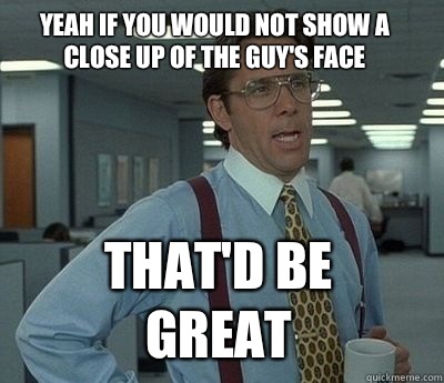 Yeah if you would not show a close up of the guy's face  That'd be great - Yeah if you would not show a close up of the guy's face  That'd be great  Bill Lumbergh