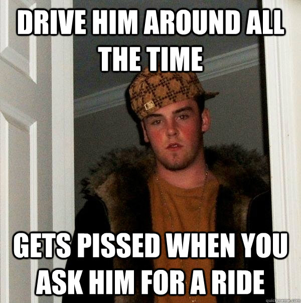 drive him around all the time gets pissed when you ask him for a ride  Scumbag Steve