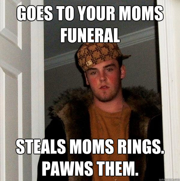 Goes to your moms funeral steals moms rings. pawns them.  Scumbag Steve