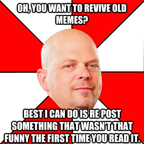 Oh, you want to revive old memes? Best I can do is re post something that wasn't that funny the first time you read it.   - Oh, you want to revive old memes? Best I can do is re post something that wasn't that funny the first time you read it.    Pawn Star