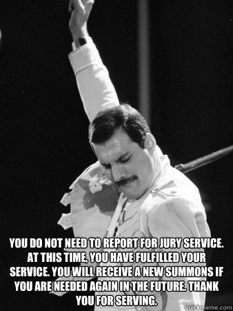  
You do not need to report for jury service. At this time, you have fulfilled your service. You will receive a new summons if you are needed again in the future. Thank you for serving.  Freddie Mercury