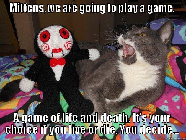 MITTENS, WE ARE GOING TO PLAY A GAME. A GAME OF LIFE AND DEATH. IT'S YOUR CHOICE IF YOU LIVE OR DIE. YOU DECIDE... Misc