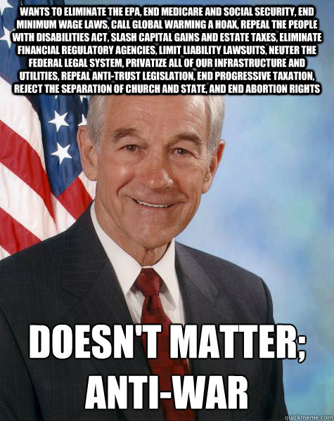 wants to eliminate the EPA, end medicare and social security, end minimum wage laws, call global warming a hoax, repeal the people with disabilities act, slash capital gains and estate taxes, eliminate financial regulatory agencies, limit liability lawsui  Ron Paul