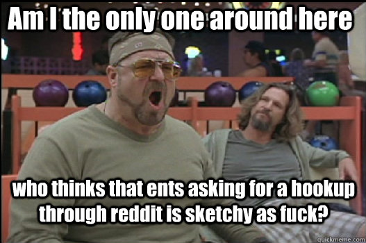 Am I the only one around here who thinks that ents asking for a hookup through reddit is sketchy as fuck?  Angry Walter