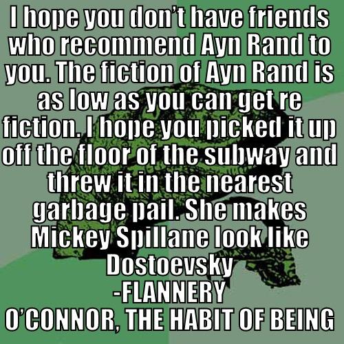 I HOPE YOU DON’T HAVE FRIENDS WHO RECOMMEND AYN RAND TO YOU. THE FICTION OF AYN RAND IS AS LOW AS YOU CAN GET RE FICTION. I HOPE YOU PICKED IT UP OFF THE FLOOR OF THE SUBWAY AND THREW IT IN THE NEAREST GARBAGE PAIL. SHE MAKES MICKEY SPILLANE LOOK LIKE DOS -FLANNERY O’CONNOR, THE HABIT OF BEING Philosoraptor