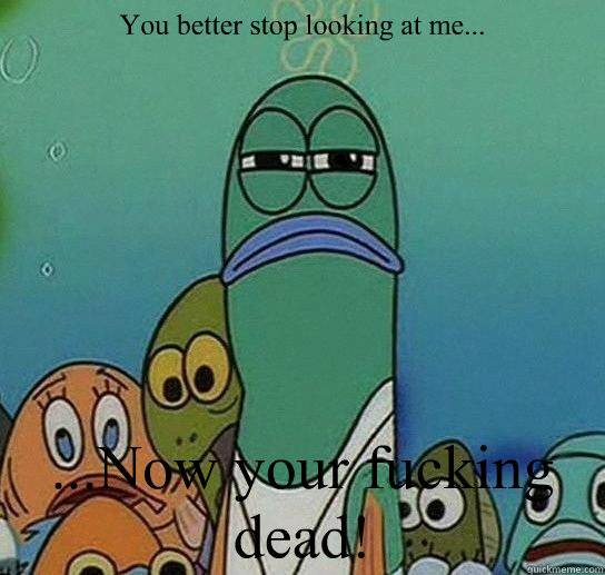 You better stop looking at me... ...Now your fucking dead!  Serious fish SpongeBob