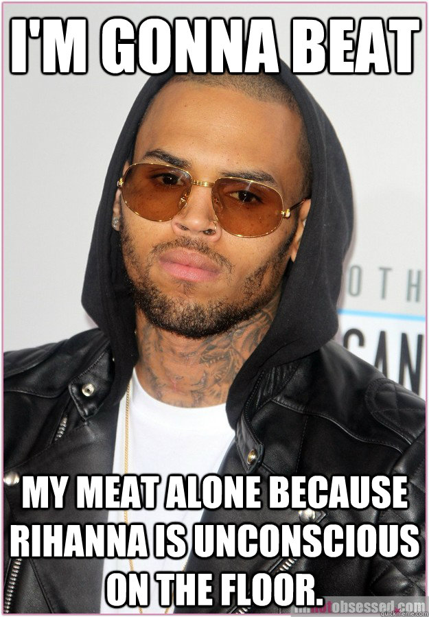 I'm gonna beat my meat alone because Rihanna is unconscious on the floor.  Not misunderstood Chris Brown