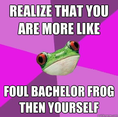 Realize that you are more like Foul Bachelor frog then yourself  Foul Bachelorette Frog