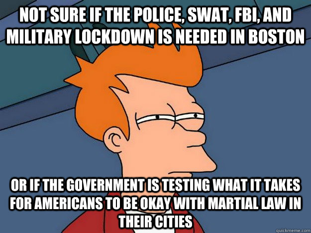 Not sure if the Police, swat, fbi, and military lockdown is needed in boston or if the government is testing what it takes for americans to be okay with martial law in their cities  Suspicious Fry