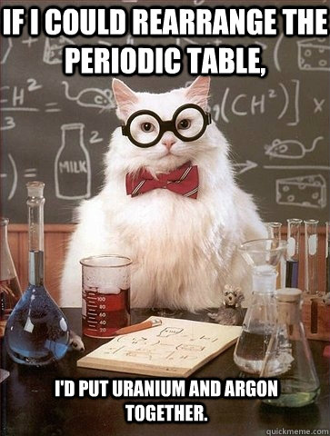 If I could rearrange the periodic table, I'd put Uranium and Argon together.  Chemistry Cat