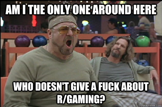 Am I the only one around here who doesn't give a fuck about r/gaming?  Angry Walter