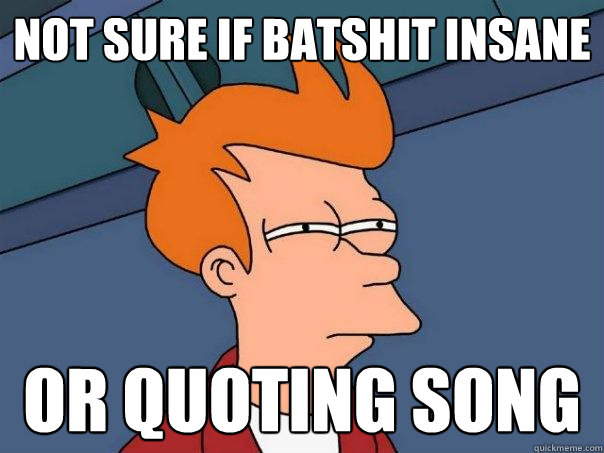 Not sure if batshit insane or quoting song  Futurama Fry