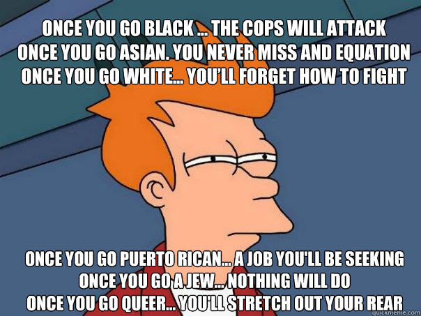 Once you go black ... the cops will attack 
Once you go Asian. You never miss and equation
Once you go white... You’ll forget how to fight
 Once you go Puerto Rican... a job you'll be seeking
Once you go a Jew... Nothing will do
Once you go queer... - Once you go black ... the cops will attack 
Once you go Asian. You never miss and equation
Once you go white... You’ll forget how to fight
 Once you go Puerto Rican... a job you'll be seeking
Once you go a Jew... Nothing will do
Once you go queer...  Futurama Fry