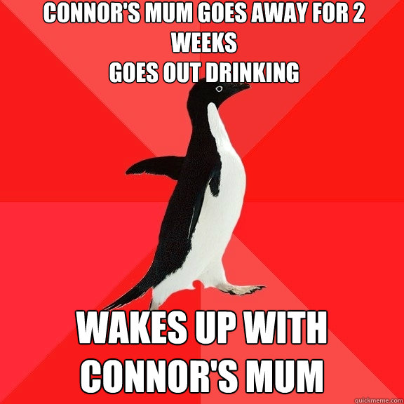 connor's mum goes away for 2 weeks
goes out drinking wakes up with connor's mum  Socially Awesome Penguin