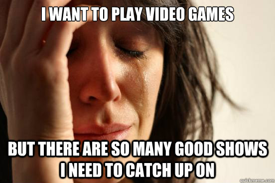 I want to play video Games but There are so many good shows i need to catch up on  First World Problems