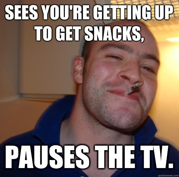 Sees you're getting up to get snacks, Pauses the tv.  Good Guy Greg 