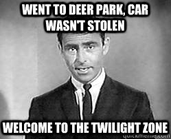 went to deer park, car wasn't stolen welcome to the twilight zone  Twilight zone