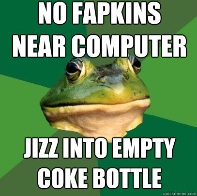 no fapkins
near computer jizz into empty coke bottle  Foul Bachelor Frog