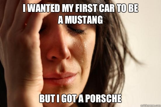 I wanted my first car to be 
a mustang But I got a Porsche   First World Problems