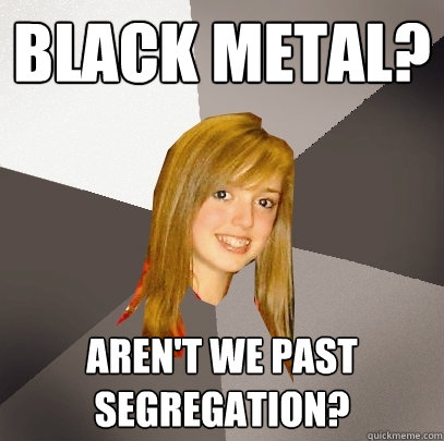 black metal? aren't we past segregation?  Musically Oblivious 8th Grader