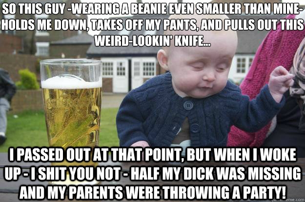 so this guy -wearing a beanie even smaller than mine-
holds me down, takes off my pants, and pulls out this weird-lookin' knife... i passed out at that point, but when i woke up - i shit you not - half my dick was missing and my parents were throwing a pa  drunk baby