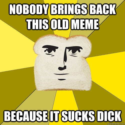 Nobody brings back this old meme Because it sucks dick  Breadfriend