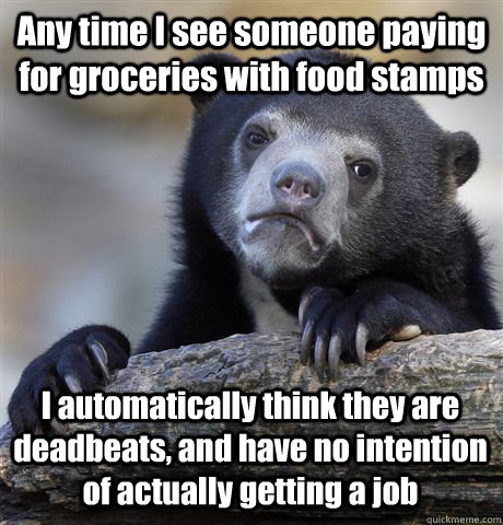 Any time I see someone paying for groceries with food stamps I automatically think they are deadbeats, and have no intention of actually getting a job  Confession Bear