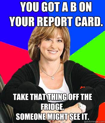 You got a B on your report card.  Take that thing off the fridge. 
Someone might see it.   Sheltering Suburban Mom