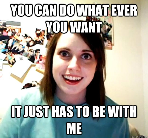 You can do what ever you want it just has to be with me  Overly Attached Girlfriend