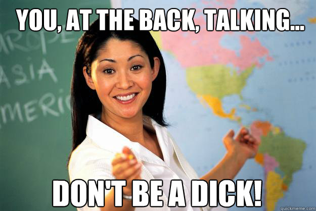 You, at the back, talking... Don't be a dick!  Unhelpful High School Teacher