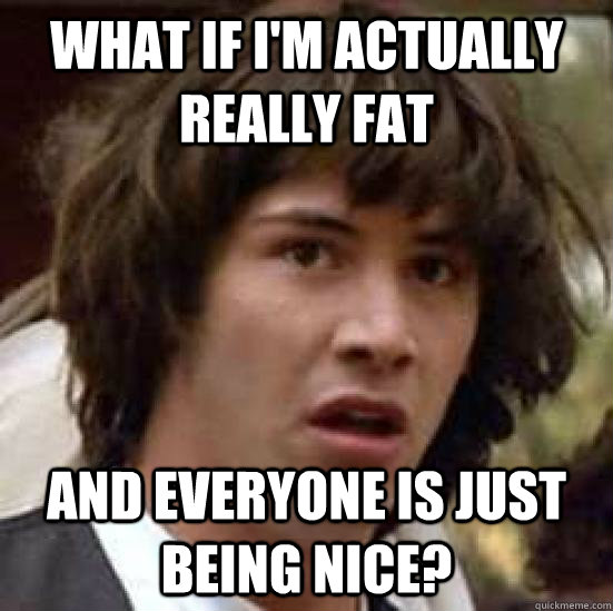 What if I'm actually really fat and everyone is just being nice?  conspiracy keanu