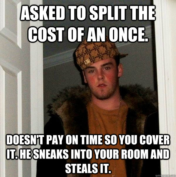 asked to split the cost of an once. doesn't pay on time so you cover it. he sneaks into your room and steals it.  Scumbag Steve