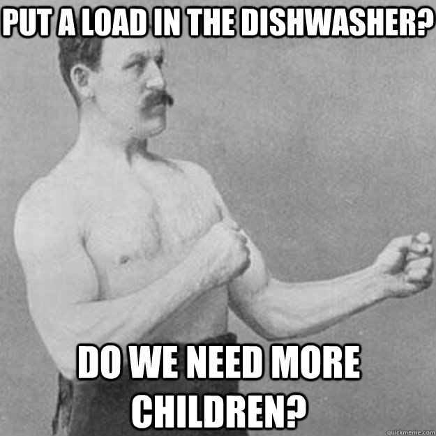 PUT A LOAD IN THE DISHWASHER? DO WE NEED MORE CHILDREN?  overly manly man