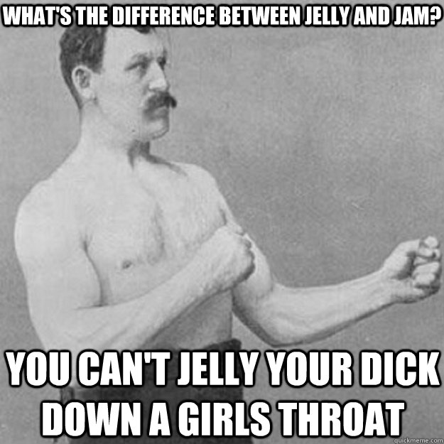 What's the difference between jelly and jam? You can't jelly your dick down a girls throat  overly manly man