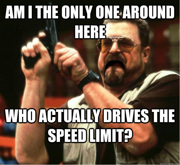 Am i the only one around here Who actually drives the speed limit?  - Am i the only one around here Who actually drives the speed limit?   Misc