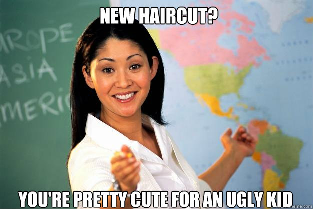 New haircut? You're pretty cute for an ugly kid  Unhelpful High School Teacher